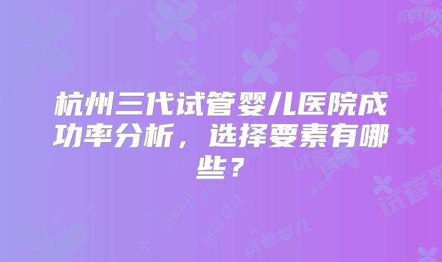 杭州三代试管婴儿医院成功率分析，选择要素有哪些？