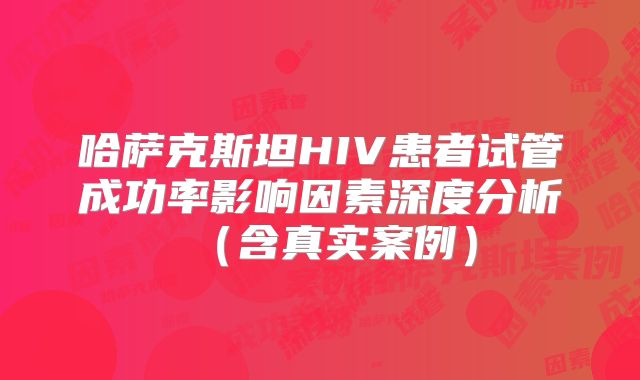 哈萨克斯坦HIV患者试管成功率影响因素深度分析(含真实案例)