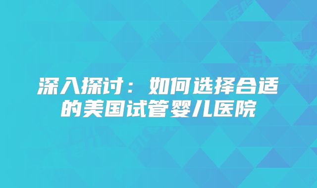 深入探讨：如何选择合适的美国试管婴儿医院