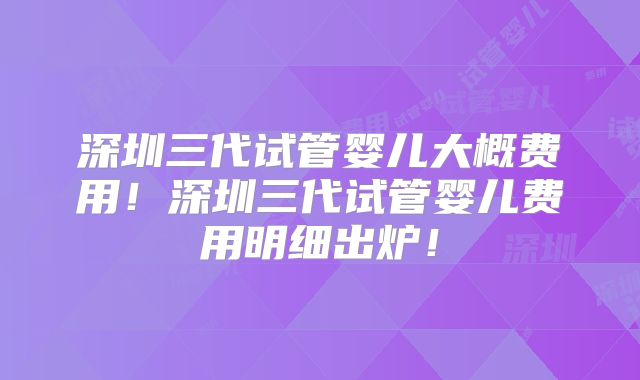 深圳三代试管婴儿大概费用！深圳三代试管婴儿费用明细出炉！