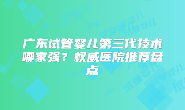 广东试管婴儿第三代技术哪家强？权威医院推荐盘点