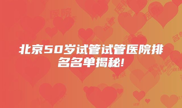 北京50岁试管试管医院排名名单揭秘!