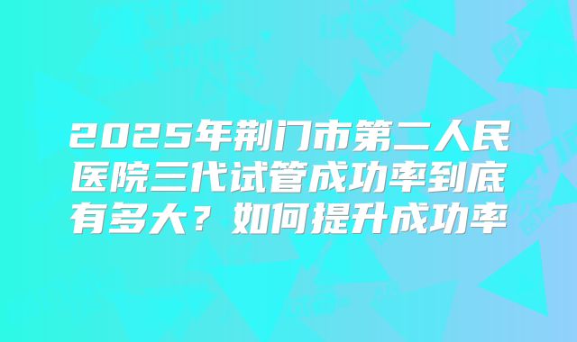 2025年荆门市第二人民医院三代试管成功率到底有多大？如何提升成功率