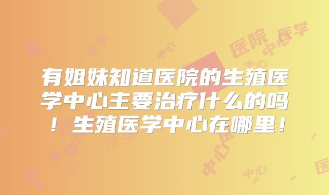 有姐妹知道医院的生殖医学中心主要治疗什么的吗！生殖医学中心在哪里！