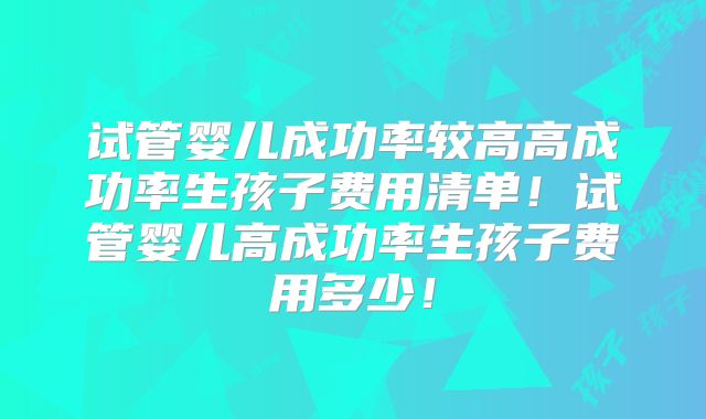 试管婴儿成功率较高高成功率生孩子费用清单!试管婴儿高成功率生孩子费用多少!
