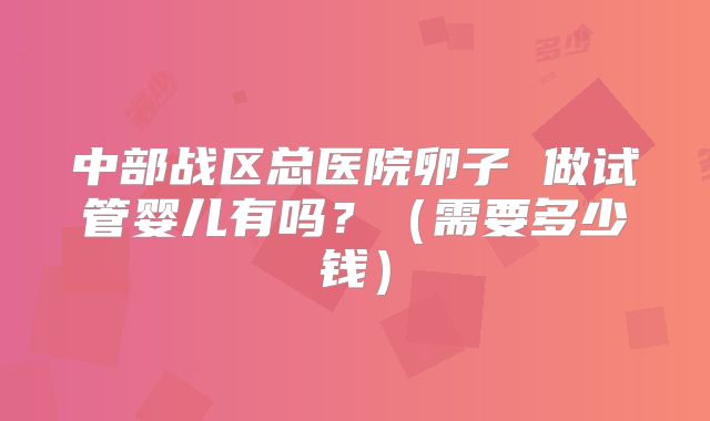 中部战区总医院卵子 做试管婴儿有吗？（需要多少钱）