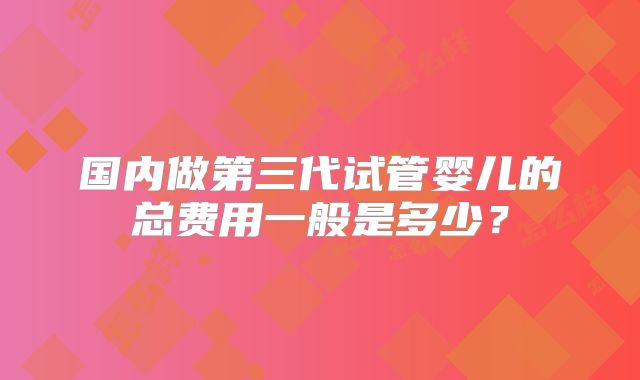国内做第三代试管婴儿的总费用一般是多少?