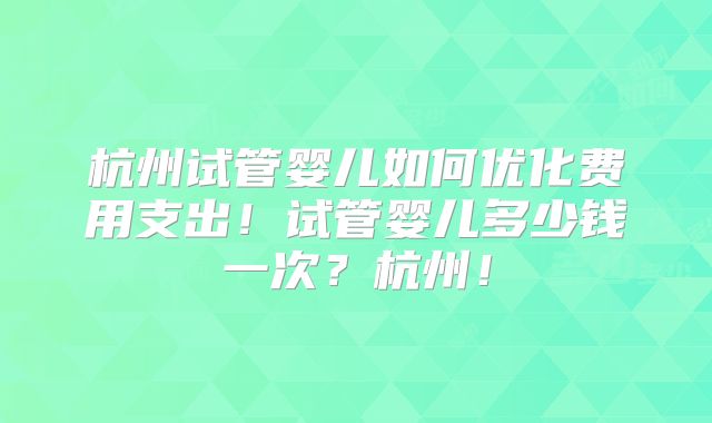 杭州试管婴儿如何优化费用支出！试管婴儿多少钱一次？杭州！