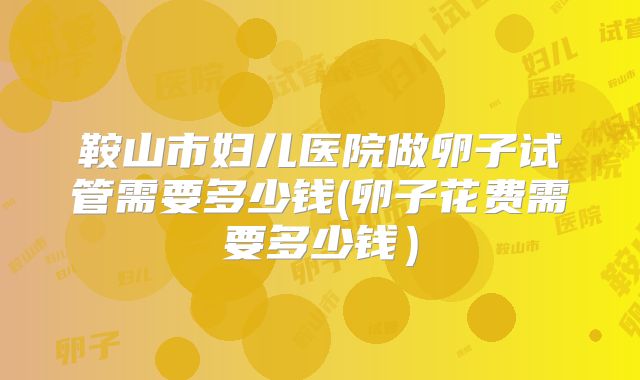 鞍山市妇儿医院做卵子试管需要多少钱(卵子花费需要多少钱)