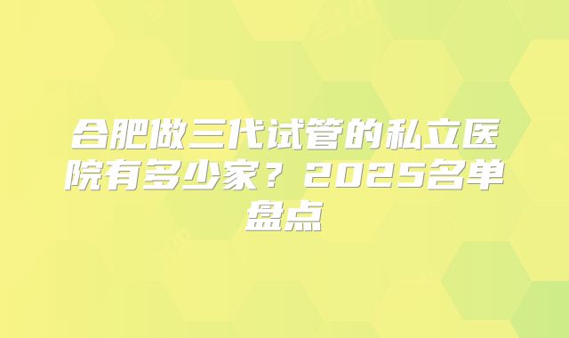 合肥做三代试管的私立医院有多少家?2025名单盘点
