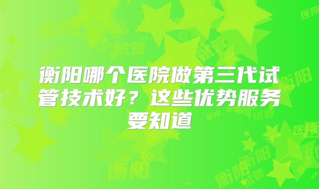 衡阳哪个医院做第三代试管技术好？这些优势服务要知道