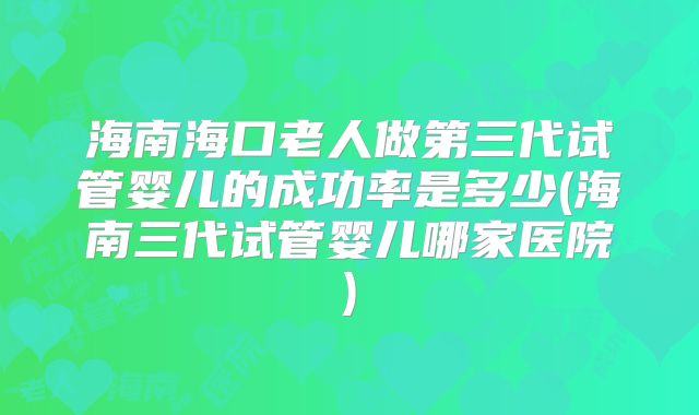 海南海口老人做第三代试管婴儿的成功率是多少(海南三代试管婴儿哪家医院)