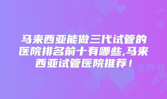 马来西亚能做三代试管的医院排名前十有哪些,马来西亚试管医院推荐！
