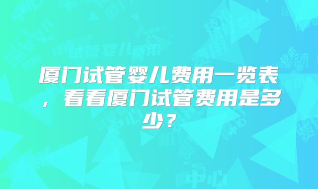 厦门试管婴儿费用一览表,看看厦门试管费用是多少?