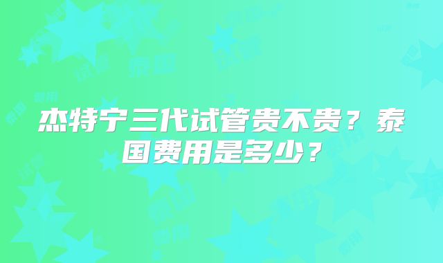 杰特宁三代试管贵不贵？泰国费用是多少？