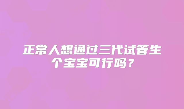 正常人想通过三代试管生个宝宝可行吗?