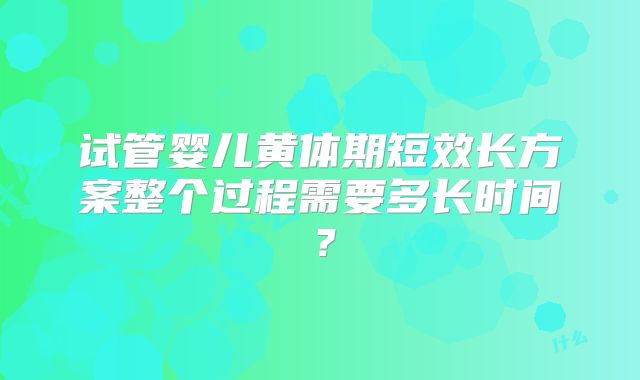 试管婴儿黄体期短效长方案整个过程需要多长时间？