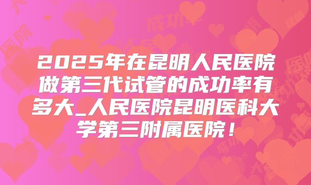 2025年在昆明人民医院做第三代试管的成功率有多大_人民医院昆明医科大学第三附属医院!