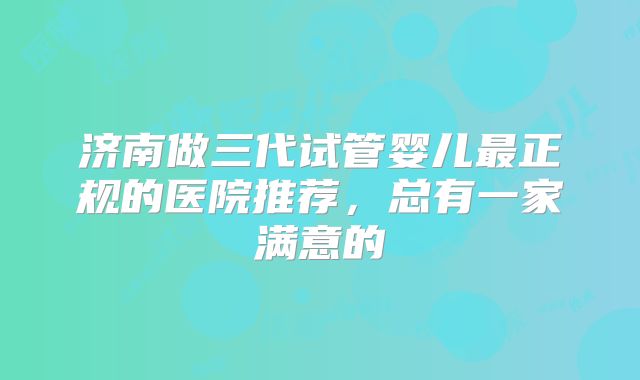 济南做三代试管婴儿最正规的医院推荐，总有一家满意的
