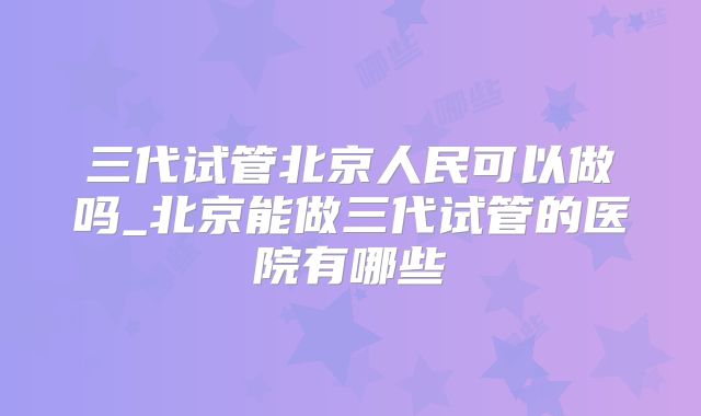 三代试管北京人民可以做吗_北京能做三代试管的医院有哪些