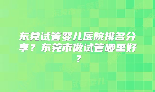 东莞试管婴儿医院排名分享？东莞市做试管哪里好？