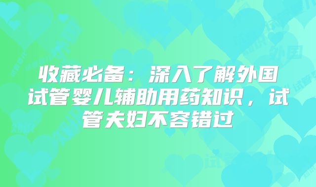 收藏必备:深入了解外国试管婴儿辅助用药知识,试管夫妇不容错过
