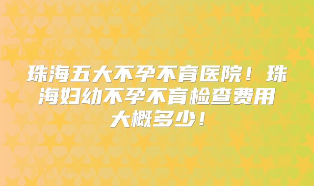 珠海五大不孕不育医院！珠海妇幼不孕不育检查费用大概多少！