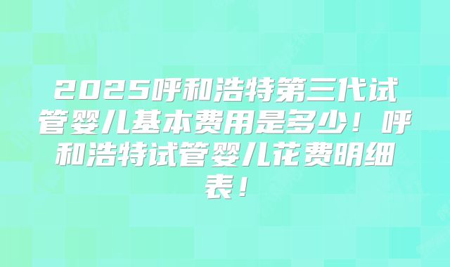 2025呼和浩特第三代试管婴儿基本费用是多少!呼和浩特试管婴儿花费明细表!