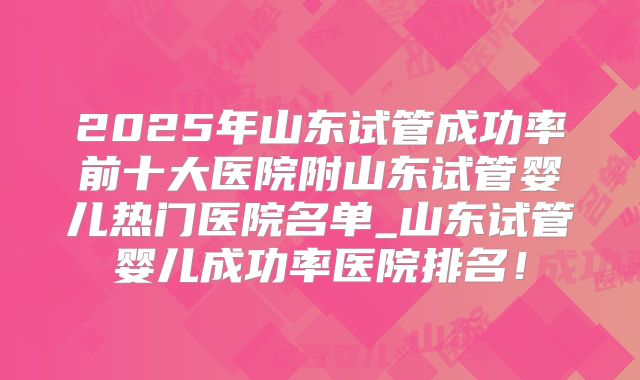 2025年山东试管成功率前十大医院附山东试管婴儿热门医院名单_山东试管婴儿成功率医院排名！