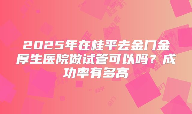 2025年在桂平去金门金厚生医院做试管可以吗?成功率有多高