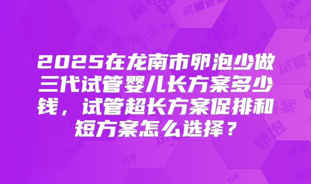 2025在龙南市卵泡少做三代试管婴儿长方案多少钱，试管超长方案促排和短方案怎么选择？