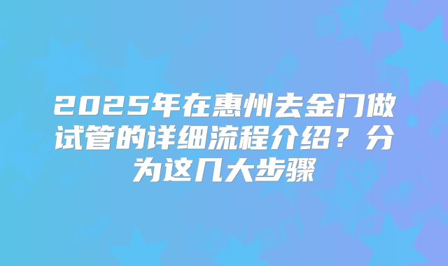 2025年在惠州去金门做试管的详细流程介绍?分为这几大步骤