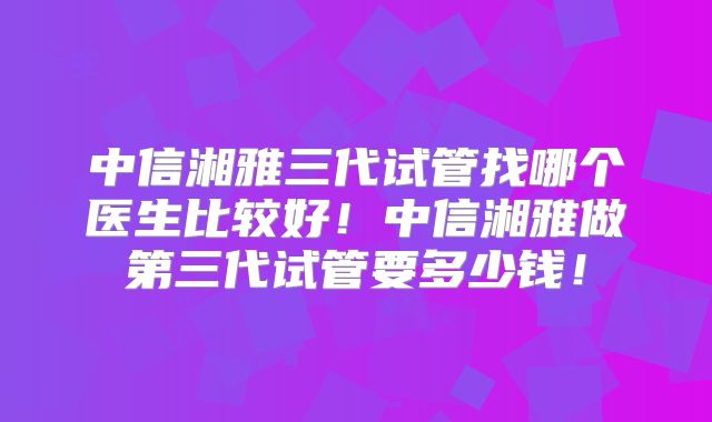 中信湘雅三代试管找哪个医生比较好！中信湘雅做第三代试管要多少钱！