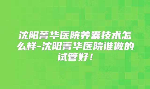 沈阳菁华医院养囊技术怎么样-沈阳菁华医院谁做的试管好！