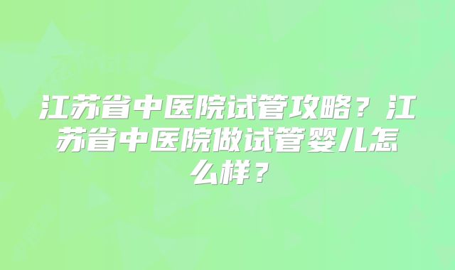 江苏省中医院试管攻略?江苏省中医院做试管婴儿怎么样?