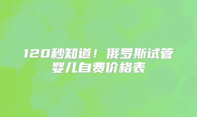 120秒知道！俄罗斯试管婴儿自费价格表