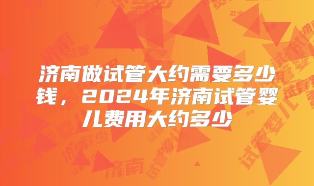 济南做试管大约需要多少钱，2024年济南试管婴儿费用大约多少