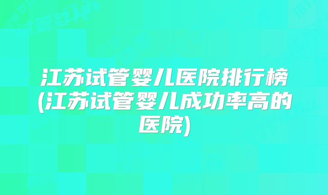 江苏试管婴儿医院排行榜(江苏试管婴儿成功率高的医院)