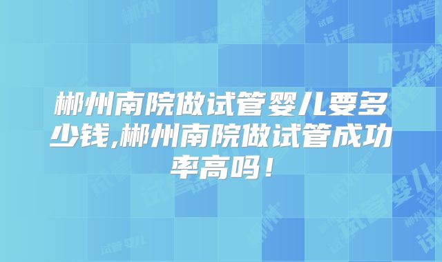 郴州南院做试管婴儿要多少钱,郴州南院做试管成功率高吗！
