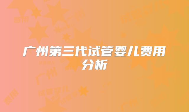 广州第三代试管婴儿费用分析