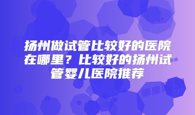 扬州做试管比较好的医院在哪里？比较好的扬州试管婴儿医院推荐