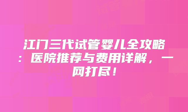 江门三代试管婴儿全攻略：医院推荐与费用详解，一网打尽！