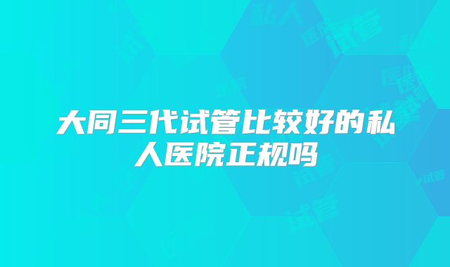 大同三代试管比较好的私人医院正规吗