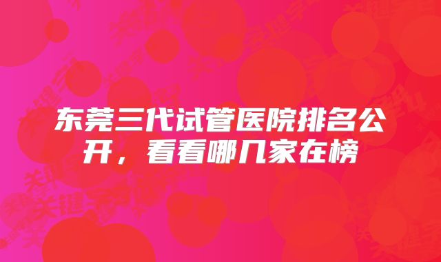 东莞三代试管医院排名公开，看看哪几家在榜