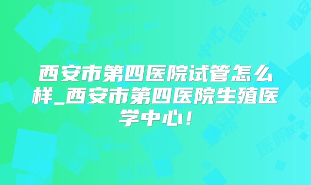西安市第四医院试管怎么样_西安市第四医院生殖医学中心!