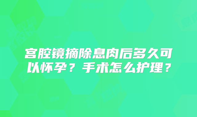 宫腔镜摘除息肉后多久可以怀孕?手术怎么护理?