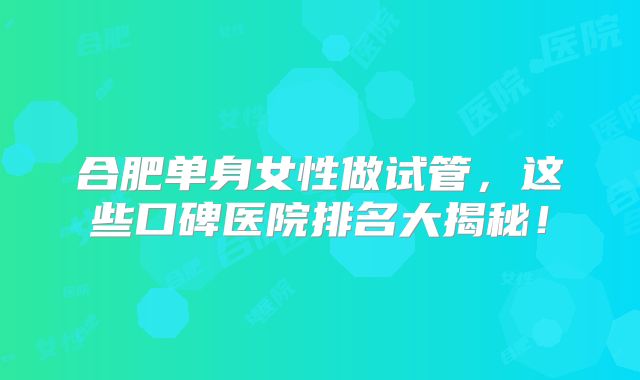 合肥单身女性做试管，这些口碑医院排名大揭秘！