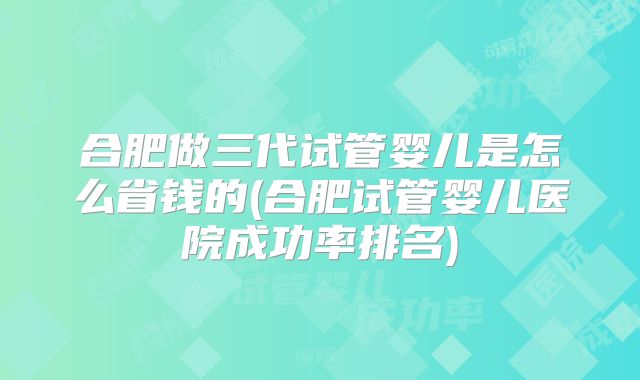 合肥做三代试管婴儿是怎么省钱的(合肥试管婴儿医院成功率排名)