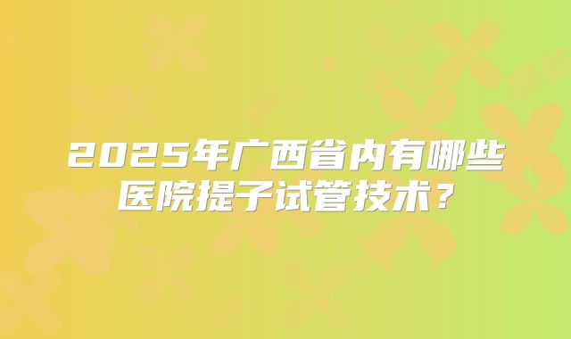 2025年广西省内有哪些医院提子试管技术?