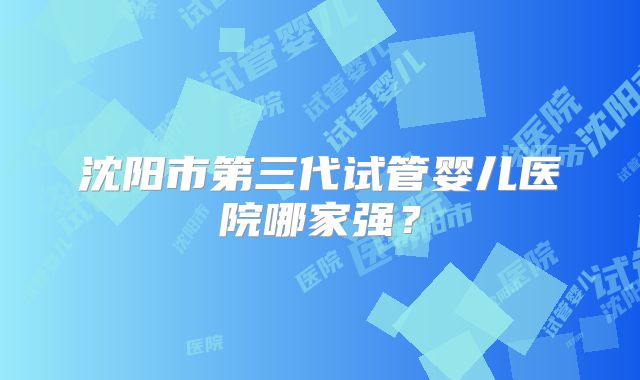 沈阳市第三代试管婴儿医院哪家强？